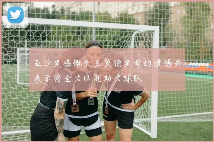 亚沙里感慨失去莫德里奇的遗憾并表示将全力以赴助力球队