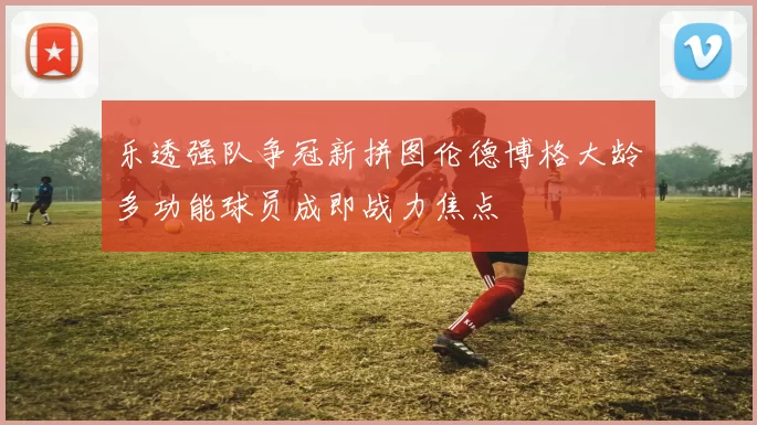 乐透强队争冠新拼图伦德博格大龄多功能球员成即战力焦点