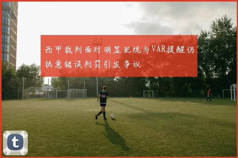 西甲裁判面对明显犯规与VAR提醒仍执意错误判罚引发争议