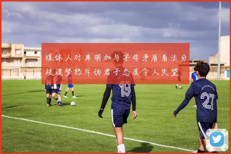 媒体人对库明加与字母矛盾看法分歧追梦怒斥伪君子态度令人失望