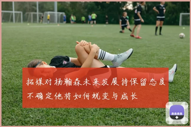 拓媒对杨瀚森未来发展持保留态度不确定他将如何蜕变与成长