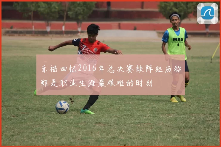 乐福回忆2016年总决赛缺阵经历称那是职业生涯最艰难的时刻