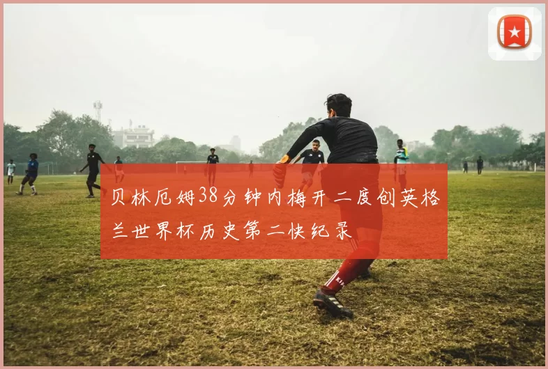 贝林厄姆38分钟内梅开二度创英格兰世界杯历史第二快纪录