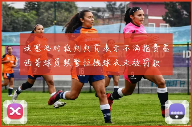 坎塞洛对裁判判罚表示不满指责墨西哥球员频繁拉拽球衣未被罚款