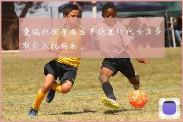 曼城积极布局后罗德里时代全力争取引入托纳利