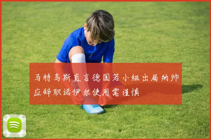 马特乌斯直言德国若小组出局纳帅应辞职诺伊尔使用需谨慎