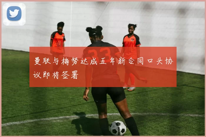 曼联与梅努达成五年新合同口头协议即将签署