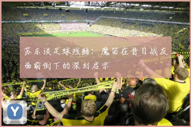 苏东谈足球残酷：魔笛在昔日战友面前倒下的深刻启示