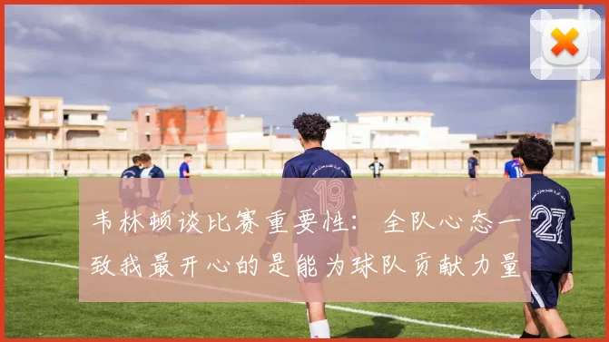 韦林顿谈比赛重要性：全队心态一致我最开心的是能为球队贡献力量
