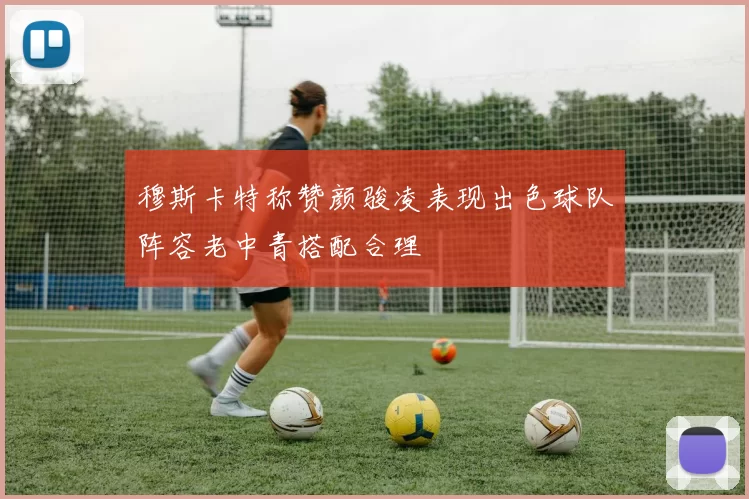 穆斯卡特称赞颜骏凌表现出色球队阵容老中青搭配合理