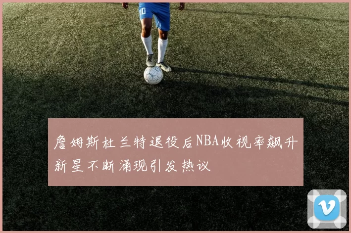 詹姆斯杜兰特退役后NBA收视率飙升新星不断涌现引发热议