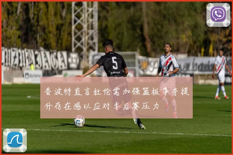 香波特直言杜伦需加强篮板争夺提升存在感以应对季后赛压力