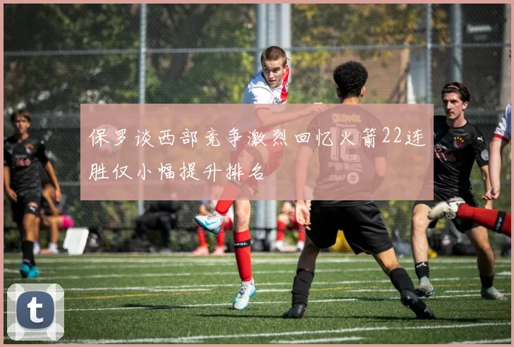 保罗谈西部竞争激烈回忆火箭22连胜仅小幅提升排名