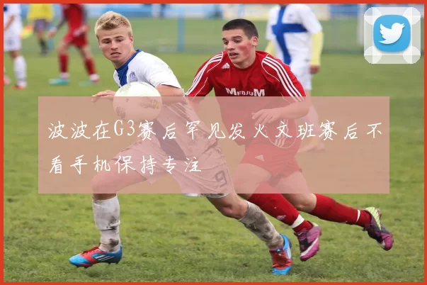 波波在G3赛后罕见发火文班赛后不看手机保持专注