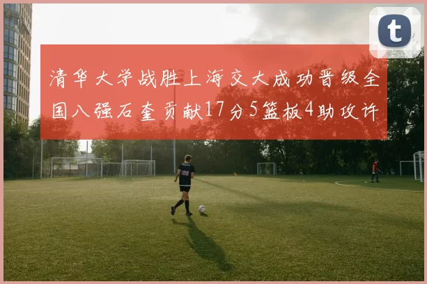 清华大学战胜上海交大成功晋级全国八强石奎贡献17分5篮板4助攻许熙桐斩获16分7篮板