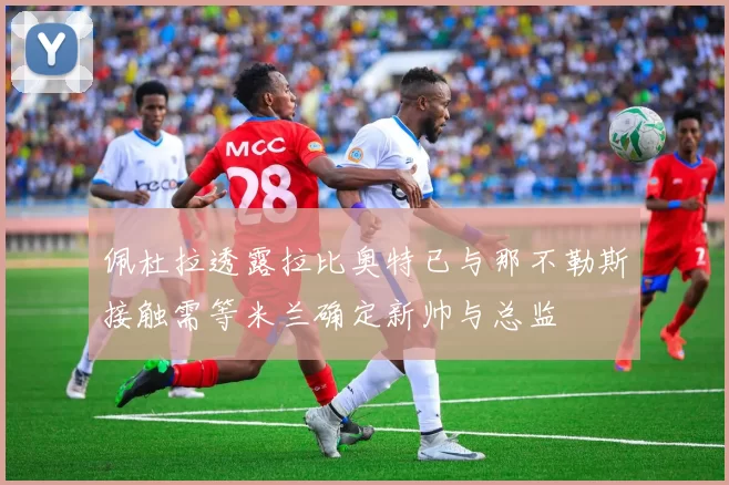 佩杜拉透露拉比奥特已与那不勒斯接触需等米兰确定新帅与总监
