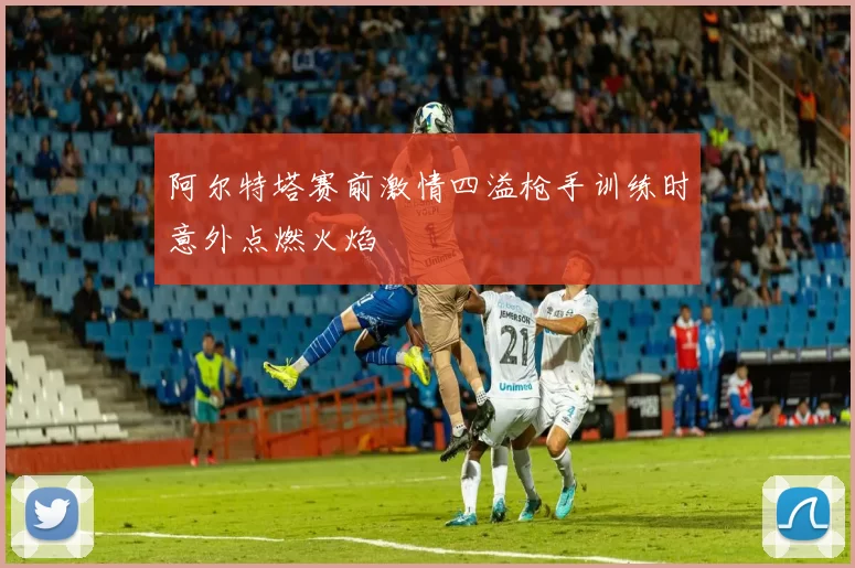 阿尔特塔赛前激情四溢枪手训练时意外点燃火焰
