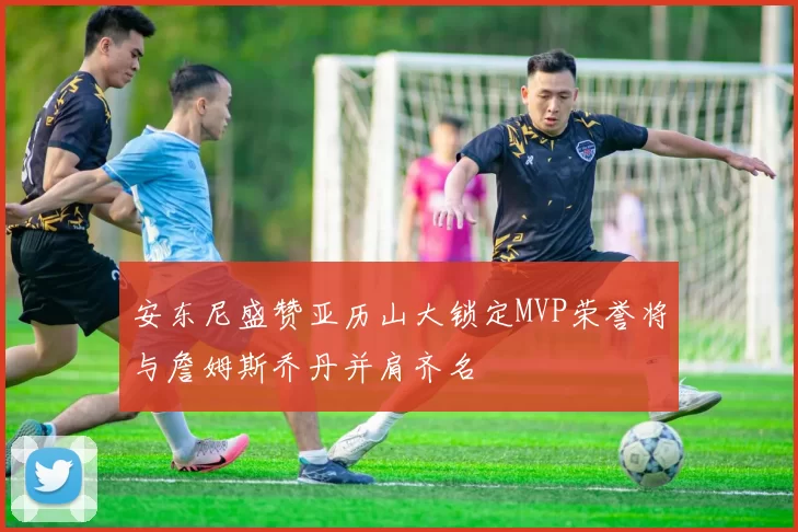 安东尼盛赞亚历山大锁定MVP荣誉将与詹姆斯乔丹并肩齐名