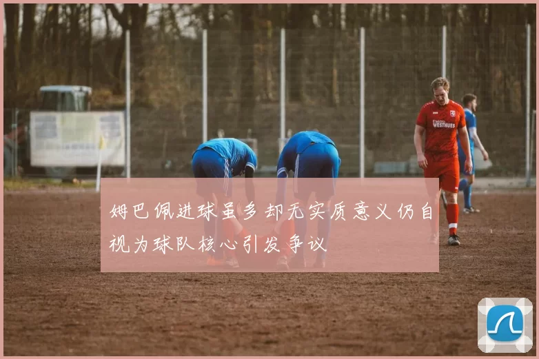 姆巴佩进球虽多却无实质意义仍自视为球队核心引发争议